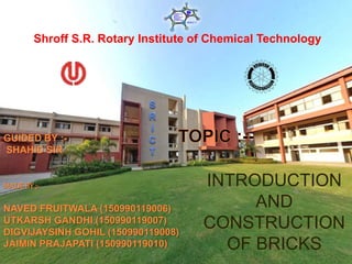 Shroff S.R. Rotary Institute of Chemical Technology
GUIDED BY :-
SHAHID SIR
MADEBY ;-
NAVED FRUITWALA (150990119006)
UTKARSH GANDHI (150990119007)
DIGVIJAYSINH GOHIL (150990119008)
JAIMIN PRAJAPATI (150990119010)
INTRODUCTION
AND
CONSTRUCTION
OF BRICKS
 
