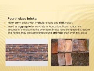 Fourth class bricks:
 over burnt bricks with irregular shape and dark colour.
 used as aggregate for concrete in foundation, floors, roads, etc
because of the fact that the over burnt bricks have compacted structure
and hence, they are some times found stronger than even first class
 