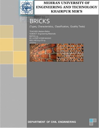 BRICKS
(Types, Characteristics, Classification, Quality Tests)
TEACHER: Madam Rabia
SUBJECT: Engineering Materials
BATCH: 13
BY:LATEEF HYDER WADHO
ROLLNO:K13-CE-19
4/1/2013
2013
DEPARTMENT OF CIVIL ENGINNERING
ASSIGNMENT No:2
2222212NONO:
MEHRAN UNIVERSITY OF
ENGINEERING AND TECHNOLOGY
KHAIRPUR MIR’S
 