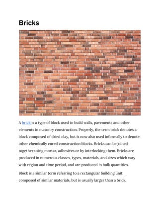 Bricks
 
A ​brick ​is a type of block used to build walls, pavements and other 
elements in masonry construction. Properly, the term brick denotes a 
block composed of dried clay, but is now also used informally to denote 
other chemically cured construction blocks. Bricks can be joined 
together using mortar, adhesives or by interlocking them. Bricks are 
produced in numerous classes, types, materials, and sizes which vary 
with region and time period, and are produced in bulk quantities. 
Block is a similar term referring to a rectangular building unit 
composed of similar materials, but is usually larger than a brick. 
 