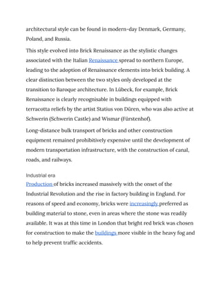 architectural style can be found in modern-day Denmark, Germany, 
Poland, and Russia. 
This style evolved into Brick Renaissance as the stylistic changes 
associated with the Italian ​Renaissance ​spread to northern Europe, 
leading to the adoption of Renaissance elements into brick building. A 
clear distinction between the two styles only developed at the 
transition to Baroque architecture. In Lübeck, for example, Brick 
Renaissance is clearly recognisable in buildings equipped with 
terracotta reliefs by the artist Statius von Düren, who was also active at 
Schwerin (Schwerin Castle) and Wismar (Fürstenhof). 
Long-distance bulk transport of bricks and other construction 
equipment remained prohibitively expensive until the development of 
modern transportation infrastructure, with the construction of canal, 
roads, and railways. 
Industrial era
Production ​of bricks increased massively with the onset of the 
Industrial Revolution and the rise in factory building in England. For 
reasons of speed and economy, bricks were ​increasingly ​preferred as 
building material to stone, even in areas where the stone was readily 
available. It was at this time in London that bright red brick was chosen 
for construction to make the ​buildings ​more visible in the heavy fog and 
to help prevent traffic accidents. 
 