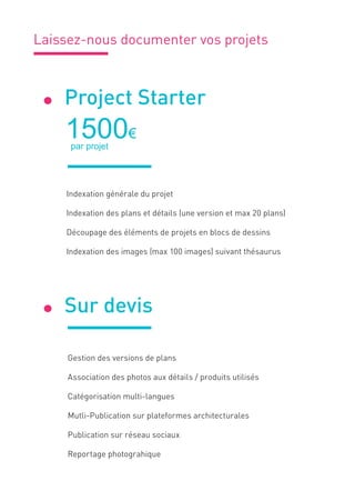Laissez-nous documenter vos projets
Gestion des versions de plans
Association des photos aux détails / produits utilisés
Catégorisation multi-langues
Mutli-Publication sur plateformes architecturales
Publication sur réseau sociaux
Reportage photograhique
Project Starter
1500€
 par projet
Indexation générale du projet
Indexation des plans et détails (une version et max 20 plans)
Découpage des éléments de projets en blocs de dessins
Indexation des images (max 100 images) suivant thésaurus
.
Sur devis.
 