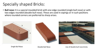 Specially shaped Bricks:
• Bull nose: It is a special moulded brick with one edge rounded (single bull nose) or with
two edges rounded (double bull nose). These are used in copings or in such positions
where rounded corners are preferred to sharp arises.
Single Bull Nose Double Bull Nose Use of double bull nose bricks
 