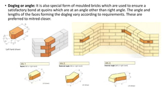 • Dogleg or angle: It is also special form of moulded bricks which are used to ensure a
satisfactory bond at quoins which are at an angle other than right angle. The angle and
lengths of the faces forming the dogleg vary according to requirements. These are
preferred to mitred closer.
 
