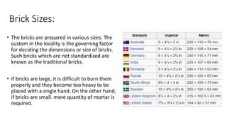 Brick Sizes:
• The bricks are prepared in various sizes. The
custom in the locality is the governing factor
for deciding the dimensions or size of bricks.
Such bricks which are not standardized are
known as the traditional bricks.
• If bricks are large, it is difficult to burn them
properly and they become too heavy to be
placed with a single hand. On the other hand,
if bricks are small. more quantity of mortar is
required.
 