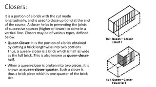 Closers:
It is a portion of a brick with the cut made
longitudinally, and is used to close up bond at the end
of the course. A closer helps in preventing the joints
of successive sources (higher or lower) to come in a
vertical line. Closers may be of various types, defined
below.
• Queen Closer: It is the portion of a brick obtained
by cutting a brick lengthwise into two portions.
Thus, a queen- closer is a brick which is half as wide
as the full brick. This is also known as queen-closer-
half.
• When a queen-closer is broken into two pieces, it is
known as queen-closer-quarter. Such a closer is
thus a brick piece which is one-quarter of the brick
size
 