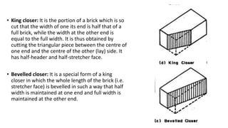 • King closer: It is the portion of a brick which is so
cut that the width of one its end is half that of a
full brick, while the width at the other end is
equal to the full width. It is thus obtained by
cutting the triangular piece between the centre of
one end and the centre of the other (lay) side. It
has half-header and half-stretcher face.
• Bevelled closer: It is a special form of a king
closer in which the whole length of the brick (i.e.
stretcher face) is bevelled in such a way that half
width is maintained at one end and full width is
maintained at the other end.
 