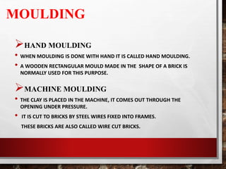 MOULDING
HAND MOULDING
• WHEN MOULDING IS DONE WITH HAND IT IS CALLED HAND MOULDING.
• A WOODEN RECTANGULAR MOULD MADE IN THE SHAPE OF A BRICK IS
NORMALLY USED FOR THIS PURPOSE.
MACHINE MOULDING
• THE CLAY IS PLACED IN THE MACHINE, IT COMES OUT THROUGH THE
OPENING UNDER PRESSURE.
• IT IS CUT TO BRICKS BY STEEL WIRES FIXED INTO FRAMES.
THESE BRICKS ARE ALSO CALLED WIRE CUT BRICKS.
 