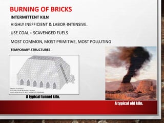 BURNING OF BRICKS
INTERMITTENT KILN
HIGHLY INEFFICIENT & LABOR-INTENSIVE.
USE COAL + SCAVENGED FUELS
MOST COMMON, MOST PRIMITIVE, MOST POLLUTING
TEMPORARY STRUCTURES
A typical old kiln.
A typical tunnel kiln.
 