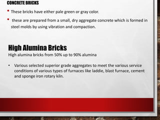 CONCRETE BRICKS
• These bricks have either pale green or gray color.
• these are prepared from a small, dry aggregate concrete which is formed in
steel molds by using vibration and compaction.
High Alumina Bricks
High alumina bricks from 50% up to 90% alumina
• Various selected superior grade aggregates to meet the various service
conditions of various types of furnaces like laddie, blast furnace, cement
and sponge iron rotary kiln.
 