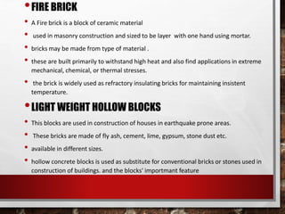 •FIRE BRICK
• A Fire brick is a block of ceramic material
• used in masonry construction and sized to be layer with one hand using mortar.
• bricks may be made from type of material .
• these are built primarily to withstand high heat and also find applications in extreme
mechanical, chemical, or thermal stresses.
• the brick is widely used as refractory insulating bricks for maintaining insistent
temperature.
•LIGHT WEIGHT HOLLOW BLOCKS
• This blocks are used in construction of houses in earthquake prone areas.
• These bricks are made of fly ash, cement, lime, gypsum, stone dust etc.
• available in different sizes.
• hollow concrete blocks is used as substitute for conventional bricks or stones used in
construction of buildings. and the blocks' importmant feature
 
