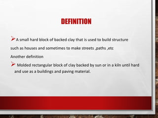 DEFINITION
A small hard block of backed clay that is used to build structure
such as houses and sometimes to make streets ,paths ,etc
Another definition
Molded rectangular block of clay backed by sun or in a kiln until hard
and use as a buildings and paving material.
 