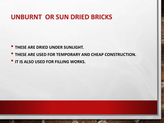 UNBURNT OR SUN DRIED BRICKS
• THESE ARE DRIED UNDER SUNLIGHT.
• THESE ARE USED FOR TEMPORARY AND CHEAP CONSTRUCTION.
• IT IS ALSO USED FOR FILLING WORKS.
 