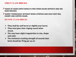 FIRST CLASS BRICKS
MADE OF GOOD EARTH WHICH IS FREE FROM SALINE DEPOSITS AND ARE
SAND MOLDED.
BURNT THOROUGHLY WITHOUT BEING VITRIFIED AND HAVE DEEP RED,
CHERRY AND COPPER COLOR.
SECOND CLASS BRICKS
 They shall be well burnt or slightly over burnt.
 They must give clear ringing sound when
struck.
 The may have slight irregularities in size, shape
and color.
 The minimum crushing strength of second class
brick should be 70 kg per sq cm
 