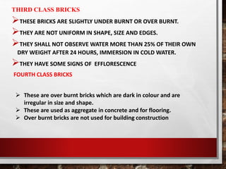 THIRD CLASS BRICKS
THESE BRICKS ARE SLIGHTLY UNDER BURNT OR OVER BURNT.
THEY ARE NOT UNIFORM IN SHAPE, SIZE AND EDGES.
THEY SHALL NOT OBSERVE WATER MORE THAN 25% OF THEIR OWN
DRY WEIGHT AFTER 24 HOURS, IMMERSION IN COLD WATER.
THEY HAVE SOME SIGNS OF EFFLORESCENCE
FOURTH CLASS BRICKS
 These are over burnt bricks which are dark in colour and are
irregular in size and shape.
 These are used as aggregate in concrete and for flooring.
 Over burnt bricks are not used for building construction
 