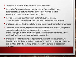 • structural uses: such as foundations walls and floors.
• decorative/ornamental uses: may be cast to from moldings and
other decorative features may be carved also may be used in
a variety of colors, textures, bonds and joints.
• may be concealed by other finish materials such as stucco,
plaster or paint, or may be exposed both on the interior and exterior.
• bricks are also used in the metallurgy and glass industries for lining furnaces.
• they have various uses, especially refractory bricks such as silica, magnesia,
chamotte andneutral (chromomagnesite) refractory
bricks. this type of brick must have good thermal shock resistance, under
load, high melting point, and satisfactory porosity.
• bricks are used for building and pavement . earlier brick pavement was
found incapable of withstanding heavy traffic,but it is coming back into use
as a method of traffic calming or as adecorative surface in pedestrian
precincts.
 