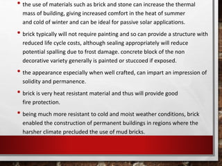 • the use of materials such as brick and stone can increase the thermal
mass of building, giving increased comfort in the heat of summer
and cold of winter and can be ideal for passive solar applications.
• brick typically will not require painting and so can provide a structure with
reduced life cycle costs, although sealing appropriately will reduce
potential spalling due to frost damage. concrete block of the non
decorative variety generally is painted or stuccoed if exposed.
• the appearance especially when well crafted, can impart an impression of
solidity and permanence.
• brick is very heat resistant material and thus will provide good
fire protection.
• being much more resistant to cold and moist weather conditions, brick
enabled the construction of permanent buildings in regions where the
harsher climate precluded the use of mud bricks.
 