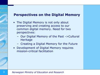 Perspectives on the Digital Memory The Digital Memory is not only about preserving and creating access to our common digital memory. Need for two perspectives: Our Digital Memory of the Past ->Cultural Heritage Creating a Digital Memory for the Future Development of Digital Memory requires mission-critical facilitation 