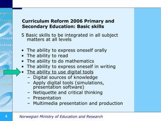 Curriculum Reform 2006 Primary and Secondary Education: Basic skills 5 Basic skills to be integrated in all subject matters at all levels The ability to express oneself orally The ability to read The ability to do mathematics The ability to express oneself in writing The ability to use digital tools Digital sources of knowledge Apply digital tools (simulations, presentation software) Netiquette and critical thinking Presentation Multimedia presentation and production 