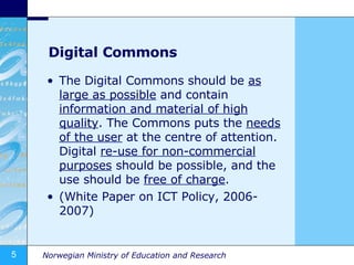Digital Commons The Digital Commons should be  as large as possible  and contain  information and material of high quality . The Commons puts the  needs of the user  at the centre of attention. Digital  re-use for non-commercial purposes  should be possible, and the use should be  free of charge . (White Paper on ICT Policy, 2006-2007) 