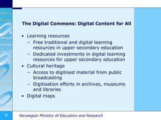 The Digital Commons: Digital Content for All Learning resources Free traditional and digital learning resources in upper secondary education Dedicated investments in digital learning resources for upper secondary education Cultural heritage Access to digitised material from public broadcasting Digitisation efforts in archives, museums and libraries Digital maps 