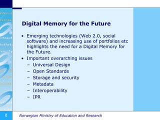 Digital Memory for the Future Emerging technologies (Web 2.0, social software) and increasing use of portfolios etc highlights the need for a Digital Memory for the Future. Important overarching issues Universal Design Open Standards Storage and security Metadata Interoperability IPR 