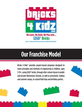 Our Franchise Model
Bricks 4 Kidz® provides project-based programs designed to
teach principles and methods of engineering to children, ages
3-13+, using LEGO® bricks, through after-school classes in public
and private Elementary Schools, as well as preschools, holiday
and summer camps, in-school field trips and birthday parties.
 