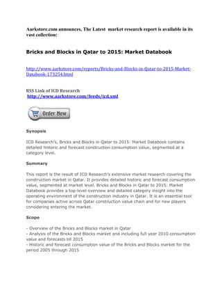 Aarkstore.com announces, The Latest market research report is available in its
vast collection:


Bricks and Blocks in Qatar to 2015: Market Databook


http://www.aarkstore.com/reports/Bricks-and-Blocks-in-Qatar-to-2015-Market-
Databook-173254.html


RSS Link of ICD Research
http://www.aarkstore.com/feeds/icd.xml




Synopsis

ICD Research’s, Bricks and Blocks in Qatar to 2015: Market Databook contains
detailed historic and forecast construction consumption value, segmented at a
category level.

Summary

This report is the result of ICD Research’s extensive market research covering the
construction market in Qatar. It provides detailed historic and forecast consumption
value, segmented at market level. Bricks and Blocks in Qatar to 2015: Market
Databook provides a top-level overview and detailed category insight into the
operating environment of the construction industry in Qatar. It is an essential tool
for companies active across Qatar construction value chain and for new players
considering entering the market.

Scope

- Overview of the Bricks and Blocks market in Qatar
- Analysis of the Bricks and Blocks market and including full year 2010 consumption
value and forecasts till 2015
- Historic and forecast consumption value of the Bricks and Blocks market for the
period 2005 through 2015
 