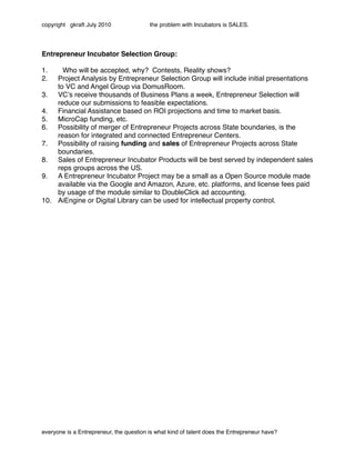 copyright gkraft July 2010               the problem with Incubators is SALES.




Entrepreneur Incubator Selection Group:

1."   Who will be accepted, why? Contests, Reality shows?
2.  Project Analysis by Entrepreneur Selection Group will include initial presentations
    to VC and Angel Group via DomusRoom.
3. VCʼs receive thousands of Business Plans a week, Entrepreneur Selection will
    reduce our submissions to feasible expectations.
4. Financial Assistance based on ROI projections and time to market basis.
5. MicroCap funding, etc.
6. Possibility of merger of Entrepreneur Projects across State boundaries, is the
    reason for integrated and connected Entrepreneur Centers.
7. Possibility of raising funding and sales of Entrepreneur Projects across State
    boundaries.
8. Sales of Entrepreneur Incubator Products will be best served by independent sales
    reps groups across the US.
9. A Entrepreneur Incubator Project may be a small as a Open Source module made
    available via the Google and Amazon, Azure, etc. platforms, and license fees paid
    by usage of the module similar to DoubleClick ad accounting.
10. AiEngine or Digital Library can be used for intellectual property control.




everyone is a Entrepreneur, the question is what kind of talent does the Entrepreneur have?
 