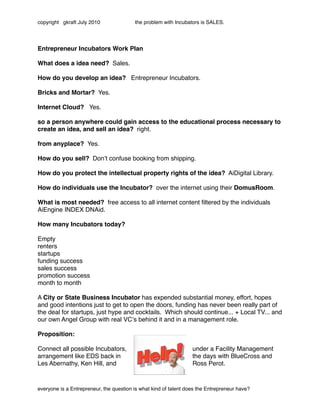 copyright gkraft July 2010               the problem with Incubators is SALES.




Entrepreneur Incubators Work Plan

What does a idea need? Sales.

How do you develop an idea? Entrepreneur Incubators.

Bricks and Mortar? Yes.

Internet Cloud? Yes.

so a person anywhere could gain access to the educational process necessary to
create an idea, and sell an idea? right.

from anyplace? Yes.

How do you sell? Donʼt confuse booking from shipping.

How do you protect the intellectual property rights of the idea? AiDigital Library.

How do individuals use the Incubator? over the internet using their DomusRoom.

What is most needed? free access to all internet content ﬁltered by the individuals
AiEngine INDEX DNAid.

How many Incubators today?

Empty
renters
startups
funding success
sales success
promotion success
month to month

A City or State Business Incubator has expended substantial money, effort, hopes
and good intentions just to get to open the doors, funding has never been really part of
the deal for startups, just hype and cocktails. Which should continue... + Local TV... and
our own Angel Group with real VCʼs behind it and in a management role.

Proposition:

Connect all possible Incubators,                                  under a Facility Management
arrangement like EDS back in                                      the days with BlueCross and
Les Abernathy, Ken Hill, and                                      Ross Perot.


                                                                                              MDS
everyone is a Entrepreneur, the question is what kind of talent does the Entrepreneur have?
 