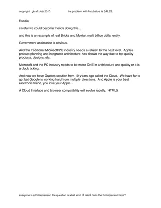 copyright gkraft July 2010               the problem with Incubators is SALES.


Russia

careful we could become friends doing this...

and this is an example of real Bricks and Mortar, multi billion dollar entity.

Government assistance is obvious.

And the traditional Microsoft/PC industry needs a refresh to the next level. Apples
product planning and integrated architecture has shown the way due to top quality
products, designs, etc.

Microsoft and the PC industry needs to be more ONE in architecture and quality or it is
a clock ticking.

And now we have Oracles solution from 10 years ago called the Cloud. We have far to
go, but Google is working hard from multiple directions. And Apple is your best
electronic friend, you love your Apple...

A Cloud Interface and browser compatibility will evolve rapidly. HTML5




everyone is a Entrepreneur, the question is what kind of talent does the Entrepreneur have?
 