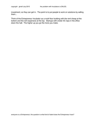 copyright gkraft July 2010               the problem with Incubators is SALES.


investment, so they can get in. The point is to put people to work on solutions by selling
them...

Think of the Entrepreneur Incubator as a multi ﬂoor building with the rent cheap at the
bottom and the rent expensive at the top. Startups with onsite VC reps in the ofﬁce
down the hall. The higher up you go the more you make.




everyone is a Entrepreneur, the question is what kind of talent does the Entrepreneur have?
 