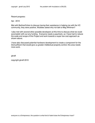 copyright gkraft July 2010               the problem with Incubators is SALES.




Recent progress:

Apr. 2010

Met with BerlinerCohen to discuss having their assistance in helping me with the VC
community, they were positive, Wubbles asked why not talk to Meg Whitman?

I also met with several other possible developers at this time to discuss what we could
accomplish with out any funding. Everyone needs a paycheck, so I have had to reduce
the scale and scope of this Project and work towards a super low cost approach as
shown above.

I have also discussed potential hardware development to create a component for the
DomusRoom that would give us greater intellectual property control, this area needs
more work.



gkraft

copyright gkraft 2010




everyone is a Entrepreneur, the question is what kind of talent does the Entrepreneur have?
 