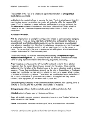 copyright gkraft July 2010               the problem with Incubators is SALES.




The intention of this Plan is to establish a rapid implementation of Entrepreneur
Incubator connections,

and to begin the marketing hype to promote the idea. The timing is always critical, if it
canʼt be done almost immediately, the results will be too far off for the investor ROI
curve. First it is important to agree on format and function, then meet and greet the
Entrepreneur Incubators management teams at a conference in Disney World, or
Dallas, or SF, etc. Use the Entrepreneur Incubator Association to assist in the
conference.

Purpose of this Plan.

With the large number of unemployed, the positive impact of a emerging new company
is paramount. There are many older Sales and Marketing professionals that need a
product to sell, a vehicle to get to the customer, and the training and product support
from a Internet based service. Signiﬁcant products and companies are near break even
or running at a loss. Sales is needed to sell not only the product but the reason to
invest. People are tired of the slow progress and are willing to do what it takes to see
change. Investment TAX Credits are required.

To train and employ. To increase probability of success by Entrepreneur Project
Acceptance Management. ie. know how to pick the winners, and reduce the false
starts by using experienced Sales and Marketing, Legal and Accounting.

Angel investors need a guarantee of return of investment, certainly this is a better
investment than the current Student Loans program for the nation. It is a potential
replacement for the failure of the Student Loans at the lower education levels to achieve
success. Private Business Colleges abound, but the ratio of Student Loan to Graduates
is poor, they need to be involved with this effort if it is National in scope. Work together
to motivate and therefore graduate. These loans are breaking the hearts and wallets of
the students, their failure to graduate is the problem. If they graduate they have a
chance of loan repayment, so the Banks need to work this.

Sense of Urgency is needed in the Entrepreneurial environment, if no urgency, there is
no hurry to success, and the ROI will be unacceptable to investors.

Entrepreneurs will learn that the market is global, and the vehicle is the Net.

A Global network of sales reps to introduce and demo.

Sales will provide customer input and product improvements, the “Product” will evolve
and some will become Global.

Global product sales balances the Balance of Trade, and establishes “Good Will”.



everyone is a Entrepreneur, the question is what kind of talent does the Entrepreneur have?
 