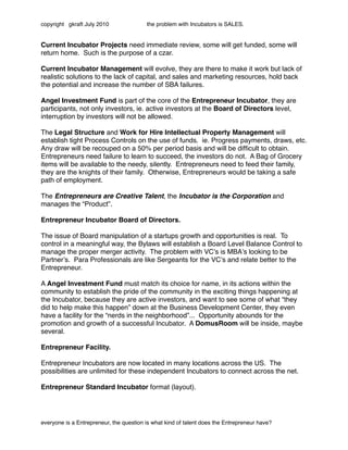copyright gkraft July 2010               the problem with Incubators is SALES.


Current Incubator Projects need immediate review, some will get funded, some will
return home. Such is the purpose of a czar.

Current Incubator Management will evolve, they are there to make it work but lack of
realistic solutions to the lack of capital, and sales and marketing resources, hold back
the potential and increase the number of SBA failures.

Angel Investment Fund is part of the core of the Entrepreneur Incubator, they are
participants, not only investors, ie. active investors at the Board of Directors level,
interruption by investors will not be allowed.

The Legal Structure and Work for Hire Intellectual Property Management will
establish tight Process Controls on the use of funds. ie. Progress payments, draws, etc.
Any draw will be recouped on a 50% per period basis and will be difﬁcult to obtain.
Entrepreneurs need failure to learn to succeed, the investors do not. A Bag of Grocery
items will be available to the needy, silently. Entrepreneurs need to feed their family,
they are the knights of their family. Otherwise, Entrepreneurs would be taking a safe
path of employment.

The Entrepreneurs are Creative Talent, the Incubator is the Corporation and
manages the “Product”.

Entrepreneur Incubator Board of Directors.

The issue of Board manipulation of a startups growth and opportunities is real. To
control in a meaningful way, the Bylaws will establish a Board Level Balance Control to
manage the proper merger activity. The problem with VCʼs is MBAʼs looking to be
Partnerʼs. Para Professionals are like Sergeants for the VCʼs and relate better to the
Entrepreneur.

A Angel Investment Fund must match its choice for name, in its actions within the
community to establish the pride of the community in the exciting things happening at
the Incubator, because they are active investors, and want to see some of what “they
did to help make this happen” down at the Business Development Center, they even
have a facility for the “nerds in the neighborhood”... Opportunity abounds for the
promotion and growth of a successful Incubator. A DomusRoom will be inside, maybe
several.

Entrepreneur Facility.

Entrepreneur Incubators are now located in many locations across the US. The
possibilities are unlimited for these independent Incubators to connect across the net.

Entrepreneur Standard Incubator format (layout).




everyone is a Entrepreneur, the question is what kind of talent does the Entrepreneur have?
 