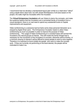 copyright gkraft July 2010               the problem with Incubators is SALES.


I recommend that we develop a standardized layout plan similar to a retail store “rollout”
using a Apple Store clean look, but with closed WorkSpaces of all sizes based on the
project, the walls might be moveable within the Incubator.

The Virtual Entrepreneur Incubators will use Videos to demo the concepts, and make
the audience believe that the Incubators are a connected family of incubators from a
visual standpoint, there is no real need to spend any substantial funds on Capital
improvements and equipment.

Video conferencing is a awesome tool but lacks some close personal interaction as is
enjoyed by Apple iChat users. The Entrepreneur Incubator needs to utilize Video
conferencing as much as possible in order to improve the purpose of Video
conferencing... The usage of Video Conferencing on a constant basis will connect the
Incubators into natural groups of interest. This will create the family linkage that is
necessary for the connection of the Incubators to succeed, otherwise without Kreitsu, or
a common sharing of interest it will be difﬁcult to cause people to want to work together.
Therefore it is important to bond initially the people who want to make the concept
work. If they are currently not performing to the level desired, the people will be
motivated to make it so.
                                               sell the incubator
                                               over the internet
                                                SEC new idea...




everyone is a Entrepreneur, the question is what kind of talent does the Entrepreneur have?
 
