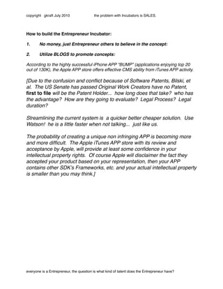 copyright gkraft July 2010               the problem with Incubators is SALES.




How to build the Entrepreneur Incubator:

1.!     No money, just Entrepreneur others to believe in the concept:
 www.talkstory.com www.bigkahuna.net
2.!     Utilize BLOGS to promote concepts:

According to the highly successful iPhone APP “BUMP” (applications enjoying top 20
out of 130K), the Apple APP store offers effective CMS ability from iTunes APP activity.

[Due to the confusion and conﬂict because of Software Patents, Bilski, et
al. The US Senate has passed Original Work Creators have no Patent,
ﬁrst to ﬁle will be the Patent Holder... how long does that take? who has
the advantage? How are they going to evaluate? Legal Process? Legal
duration?

Streamlining the current system is a quicker better cheaper solution. Use
Watson! he is a little faster when not talking... just like us.

The probability of creating a unique non infringing APP is becoming more
and more difﬁcult. The Apple iTunes APP store with its review and
acceptance by Apple, will provide at least some conﬁdence in your
intellectual property rights. Of course Apple will disclaimer the fact they
accepted your product based on your representation, then your APP
contains other SDKʼs Frameworks, etc. and your actual intellectual property
is smaller than you may think.]




everyone is a Entrepreneur, the question is what kind of talent does the Entrepreneur have?
 