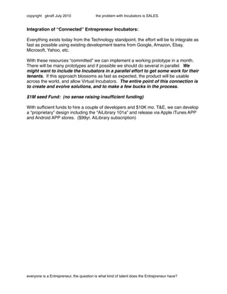 copyright gkraft July 2010               the problem with Incubators is SALES.


Integration of “Connected” Entrepreneur Incubators:

Everything exists today from the Technology standpoint, the effort will be to integrate as
fast as possible using existing development teams from Google, Amazon, Ebay,
Microsoft, Yahoo, etc.

With these resources “committed” we can implement a working prototype in a month.
There will be many prototypes and if possible we should do several in parallel. We
might want to include the Incubators in a parallel effort to get some work for their
tenants. If this approach blossoms as fast as expected, the product will be usable
across the world, and allow Virtual Incubators. The entire point of this connection is
to create and evolve solutions, and to make a few bucks in the process.

$1M seed Fund: (no sense raising insufﬁcient funding)

With sufﬁcient funds to hire a couple of developers and $10K mo. T&E, we can develop
a “proprietary” design including the “AiLibrary 101a” and release via Apple iTunes APP
and Android APP stores. ($99yr. AiLibrary subscription)




everyone is a Entrepreneur, the question is what kind of talent does the Entrepreneur have?
 