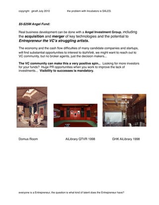 copyright gkraft July 2010               the problem with Incubators is SALES.




$5-$25M Angel Fund:

Real business development can be done with a Angel Investment Group, including
the acquisition and merger of key technologies and the potential to
Entrepreneur the VCʼs struggling artists.

The economy and the cash ﬂow difﬁculties of many candidate companies and startups,
will ﬁnd substantial opportunities to interest to survive, we might want to reach out to
VC community, but no broker agents, just the decision makers...

The VC community can make this a very positive spin... Looking for more investors
for your funds? Huge PR opportunities when you work to improve the lack of
investments... Visibility to successes is mandatory.




Domus Room"             "       "       AiLibrary QTVR 1998"            "        GHK AiLibrary 1998




everyone is a Entrepreneur, the question is what kind of talent does the Entrepreneur have?
 