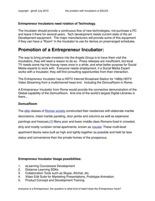 copyright gkraft July 2010               the problem with Incubators is SALES.




Entrepreneur Incubators need rotation of Technology.

The Incubator should provide a continuous ﬂow of new technologies, not purchase a PC
and leave it there for several years. Tech development needs current state of the art
Development equipment. The major manufacturers will provide some of this equipment
if they can have a “Room” in the Incubator to use for demos on prearranged schedules.

Promotion of a Entrepreneur Incubator:
The way to bring private investors into the Angels Group is to have them visit the
Incubators, they will need a reason to do so. Press releases are insufﬁcient, but local
TV needs some hip hip hooray news once in a while, and what better purpose for Social
Media experts to work with. Everyone needs employment, if a Social Media Expert
works with a Incubator, they will ﬁnd consulting opportunities from their interaction.

The Entrepreneur Incubator has a HDTV Internet Broadcast Station for 1080p HDTV
Video Streaming from a multichannel head end. Including the DomusRoom in Rome.

A Entrepreneur Incubator from Rome would provide the connective demonstration of the
Global capability of the DomusRoom. And one of the worldʼs largest Digital Libraries is
there...

DomusRoom

The elite classes of Roman society constructed their residences with elaborate marble
decorations, inlaid marble paneling, door jambs and columns as well as expensive
paintings and frescoes.[3] Many poor and lower middle class Romans lived in crowded,
dirty and mostly rundown rental apartments, known as insulae. These multi-level
apartment blocks were built as high and tightly together as possible and held far less
status and convenience than the private homes of the prosperous.




Entrepreneur Incubator Usage possibilities:

1.    eLearning Courseware Development
2.    Distance Learning SDKs
3.    Collaboration Tools such as Skype, AVchat, etc.
4.    Video Edit Suite for Marketing Presentations, Prototype Animation.
5.    Product Concept and Development Training.

everyone is a Entrepreneur, the question is what kind of talent does the Entrepreneur have?
 