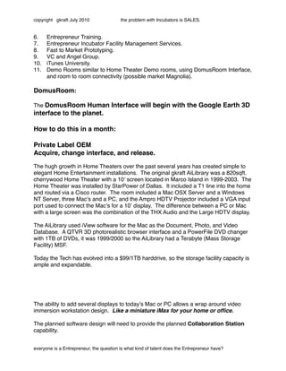 copyright gkraft July 2010               the problem with Incubators is SALES.


6.    Entrepreneur Training.
7.    Entrepreneur Incubator Facility Management Services.
8.    Fast to Market Prototyping.
9.    VC and Angel Group.
10.   iTunes University.
11.   Demo Rooms similar to Home Theater Demo rooms, using DomusRoom Interface,
      and room to room connectivity (possible market Magnolia).

DomusRoom:

The DomusRoom Human Interface will begin with the Google Earth 3D
interface to the planet.

How to do this in a month:

Private Label OEM
Acquire, change interface, and release.

The hugh growth in Home Theaters over the past several years has created simple to
elegant Home Entertainment installations. The original gkraft AiLibrary was a 820sqft.
cherrywood Home Theater with a 10ʼ screen located in Marco Island in 1999-2003. The
Home Theater was installed by StarPower of Dallas. It included a T1 line into the home
and routed via a Cisco router. The room included a Mac OSX Server and a Windows
NT Server, three Macʼs and a PC, and the Ampro HDTV Projector included a VGA input
port used to connect the Macʼs for a 10ʼ display. The difference between a PC or Mac
with a large screen was the combination of the THX Audio and the Large HDTV display.

The AiLibrary used iView software for the Mac as the Document, Photo, and Video
Database. A QTVR 3D photorealistic browser interface and a PowerFile DVD changer
with 1TB of DVDs, it was 1999/2000 so the AiLibrary had a Terabyte (Mass Storage
Facility) MSF.

Today the Tech has evolved into a $99/1TB harddrive, so the storage facility capacity is
ample and expandable.




The ability to add several displays to todayʼs Mac or PC allows a wrap around video
immersion workstation design. Like a miniature iMax for your home or ofﬁce.

The planned software design will need to provide the planned Collaboration Station
capability.


everyone is a Entrepreneur, the question is what kind of talent does the Entrepreneur have?
 