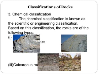 Classifications of Rocks
3. Chemical classification
The chemical classification is known as
the scientific or engineering classification.
Based on this classification, the rocks are of the
following types.
(i) Silicious rocks (ii)
Argillaceous rocks
(iii)Calcareous rocks
 