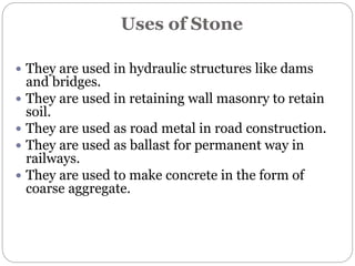 Uses of Stone
 They are used in hydraulic structures like dams
and bridges.
 They are used in retaining wall masonry to retain
soil.
 They are used as road metal in road construction.
 They are used as ballast for permanent way in
railways.
 They are used to make concrete in the form of
coarse aggregate.
 