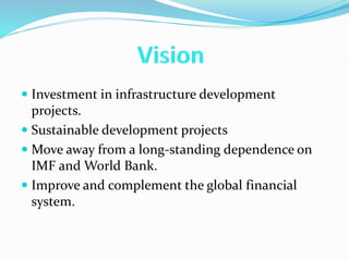  Investment in infrastructure development
projects.
 Sustainable development projects
 Move away from a long-standing dependence on
IMF and World Bank.
 Improve and complement the global financial
system.
 