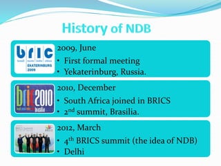 2009, June
• First formal meeting
• Yekaterinburg, Russia.
2010, December
• South Africa joined in BRICS
• 2nd summit, Brasilia.
2012, March
• 4th BRICS summit (the idea of NDB)
• Delhi
 