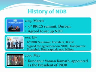 2013, March
• 5th BRICS summit, Durban.
• Agreed to set up NDB
2014, July
• 6th BRICS summit, Fortaleza, Brazil.
• Signed the agreement on NDB; Headquarter:
Shanghai; Total capital: $100 billion
2015, May
• Kundapur Vaman Kamath, appointed
as the President of NDB
 