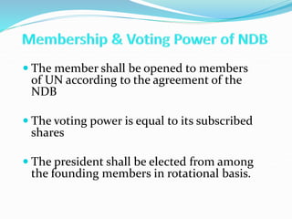  The member shall be opened to members
of UN according to the agreement of the
NDB
 The voting power is equal to its subscribed
shares
 The president shall be elected from among
the founding members in rotational basis.
 