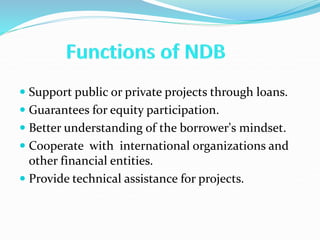  Support public or private projects through loans.
 Guarantees for equity participation.
 Better understanding of the borrower's mindset.
 Cooperate with international organizations and
other financial entities.
 Provide technical assistance for projects.
 