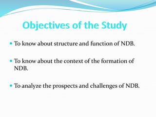  To know about structure and function of NDB.
 To know about the context of the formation of
NDB.
 To analyze the prospects and challenges of NDB.
 