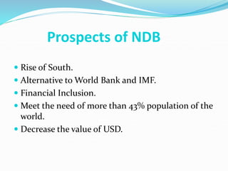 Prospects of NDB
 Rise of South.
 Alternative to World Bank and IMF.
 Financial Inclusion.
 Meet the need of more than 43% population of the
world.
 Decrease the value of USD.
 